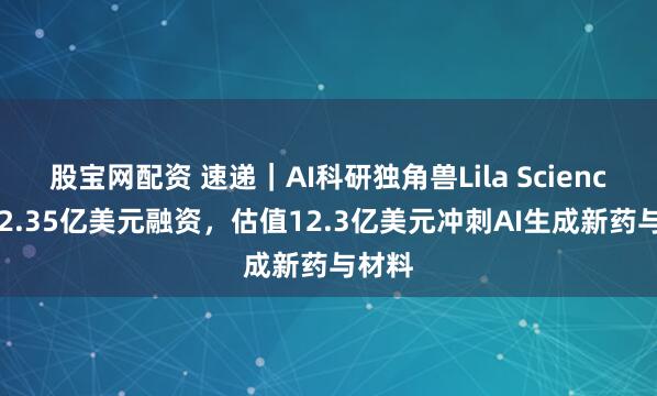 股宝网配资 速递｜AI科研独角兽Lila Sciences获2.35亿美元融资，估值12.3亿美元冲刺AI生成新药与材料