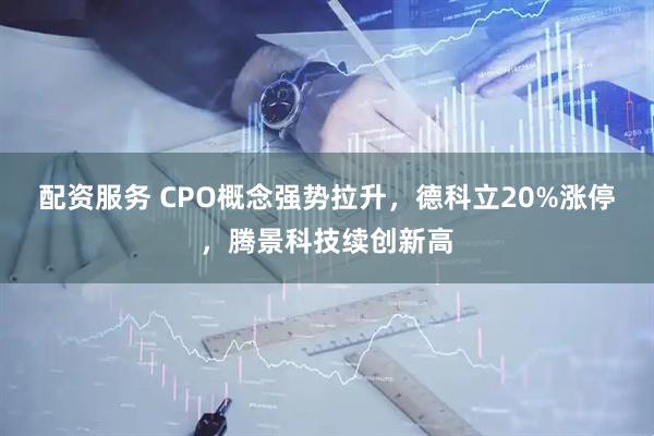 配资服务 CPO概念强势拉升，德科立20%涨停，腾景科技续创新高