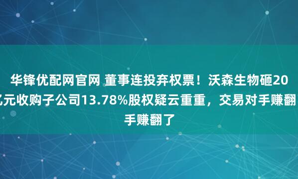 华锋优配网官网 董事连投弃权票！沃森生物砸20亿元收购子公司13.78%股权疑云重重，交易对手赚翻了
