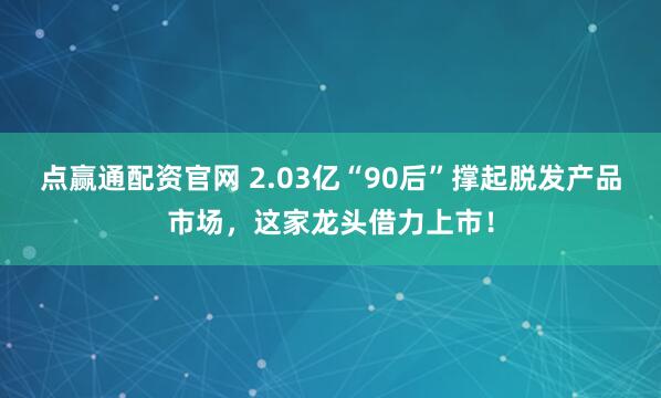 点赢通配资官网 2.03亿“90后”撑起脱发产品市场，这家龙头借力上市！