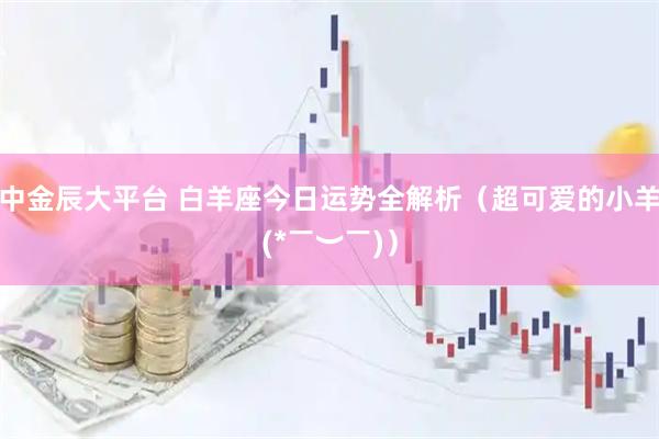 中金辰大平台 白羊座今日运势全解析（超可爱的小羊(*￣︶￣)）