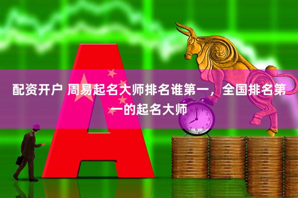 配资开户 周易起名大师排名谁第一，全国排名第一的起名大师