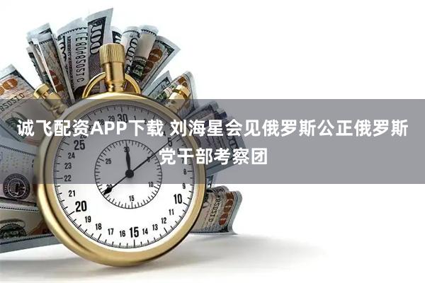 诚飞配资APP下载 刘海星会见俄罗斯公正俄罗斯党干部考察团