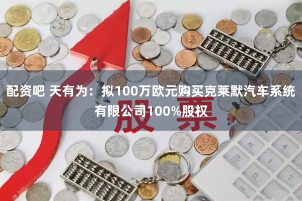 配资吧 天有为：拟100万欧元购买克莱默汽车系统有限公司100%股权